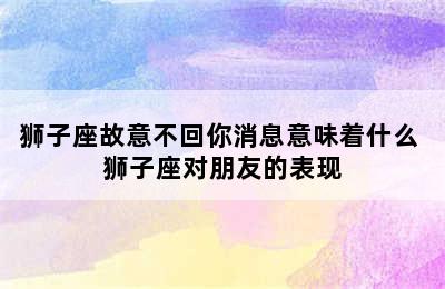 狮子座故意不回你消息意味着什么 狮子座对朋友的表现